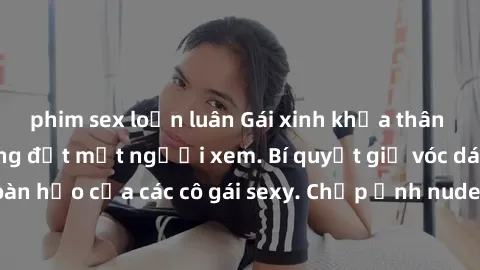 phim sex loạn luân Gái xinh khỏa thân khoe dáng nóng bỏng đốt mắt người xem. Bí quyết giữ vóc dáng hoàn hảo của các cô gái sexy. Chụp ảnh nude tự tin không sợ lộ hàng.